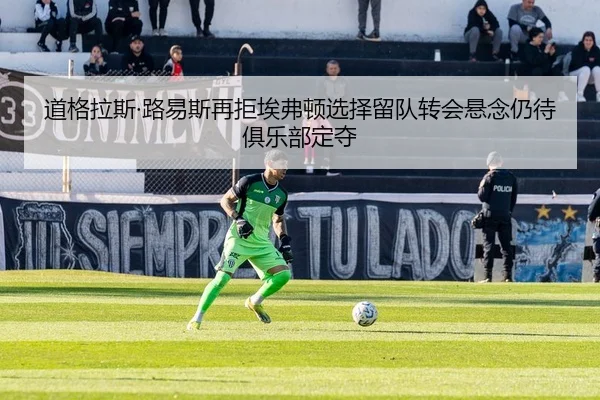 道格拉斯·路易斯再拒埃弗顿选择留队转会悬念仍待俱乐部定夺