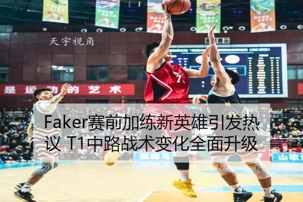Faker赛前加练新英雄引发热议 T1中路战术变化全面升级